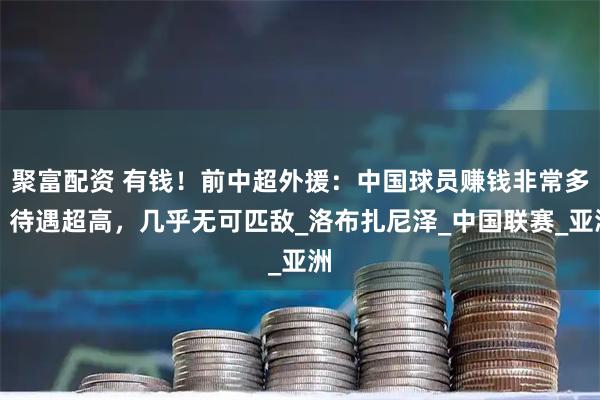 聚富配资 有钱！前中超外援：中国球员赚钱非常多，待遇超高，几乎无可匹敌_洛布扎尼泽_中国联赛_亚洲