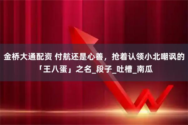 金桥大通配资 付航还是心善，抢着认领小北嘲讽的「王八蛋」之名_段子_吐槽_南瓜