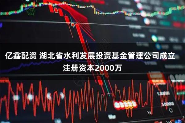 亿鑫配资 湖北省水利发展投资基金管理公司成立  注册资本2000万