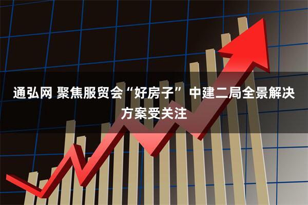 通弘网 聚焦服贸会“好房子” 中建二局全景解决方案受关注