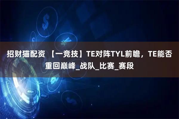 招财猫配资 【一竞技】TE对阵TYL前瞻，TE能否重回巅峰_战队_比赛_赛段