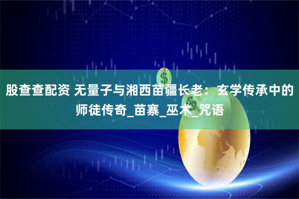 股查查配资 无量子与湘西苗疆长老：玄学传承中的师徒传奇_苗寨_巫术_咒语