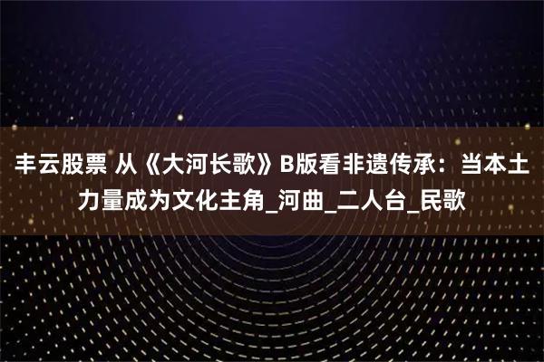 丰云股票 从《大河长歌》B版看非遗传承：当本土力量成为文化主角_河曲_二人台_民歌