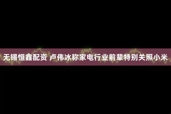 无锡恒鑫配资 卢伟冰称家电行业前辈特别关照小米