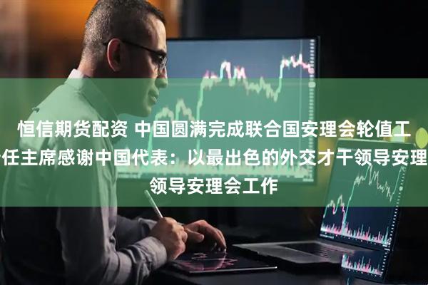 恒信期货配资 中国圆满完成联合国安理会轮值工作，新任主席感谢中国代表：以最出色的外交才干领导安理会工作
