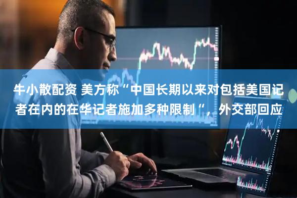 牛小散配资 美方称“中国长期以来对包括美国记者在内的在华记者施加多种限制“，外交部回应