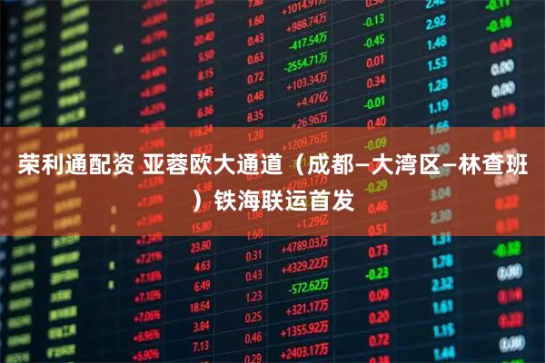 荣利通配资 亚蓉欧大通道(成都—大湾区—林查班)铁海联运首发