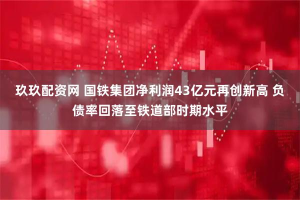 玖玖配资网 国铁集团净利润43亿元再创新高 负债率回落至铁道部时期水平