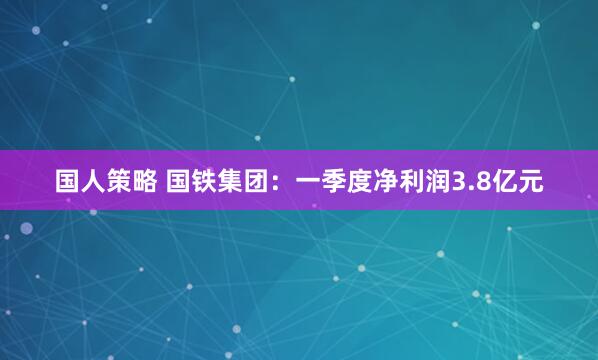 国人策略 国铁集团：一季度净利润3.8亿元